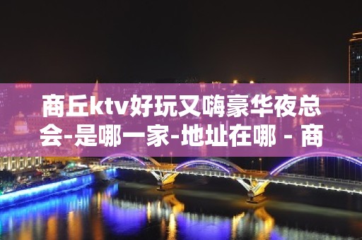 商丘ktv好玩又嗨豪华夜总会-是哪一家-地址在哪 - 商丘梁园KTV大全 