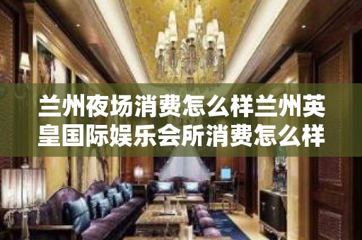 兰州夜场消费怎么样兰州英皇国际娱乐会所消费怎么样 – 兰州榆中高崖KTV排名大全