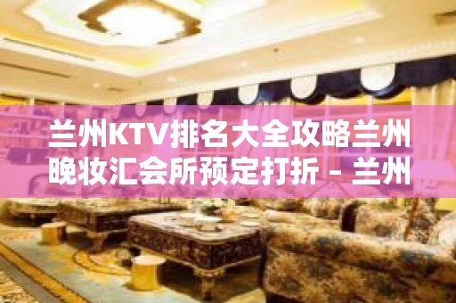 兰州KTV排名大全攻略兰州晚妆汇会所预定打折 – 兰州榆中高崖KTV排名大全