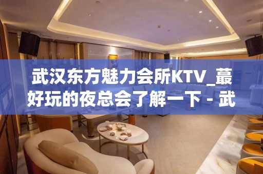 武汉东方魅力会所KTV_蕞好玩的夜总会了解一下 - 武汉洪山KTV大全 