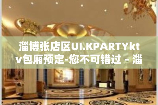 淄博张店区UI.KPARTYktv包厢预定-您不可错过 – 淄博张店KTV排名大全