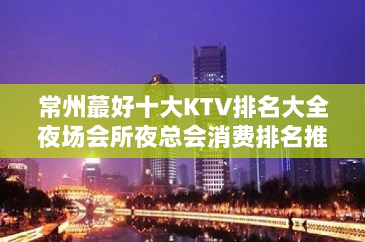 常州蕞好十大KTV排名大全夜场会所夜总会消费排名推荐