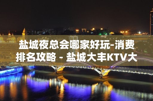 盐城夜总会哪家好玩-消费排名攻略 - 盐城大丰KTV大全 