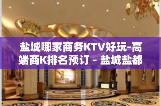 盐城哪家商务KTV好玩-高端商K排名预订 - 盐城盐都KTV大全 