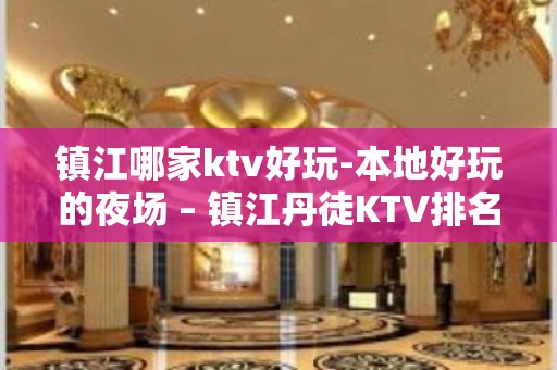 镇江哪家ktv好玩-本地好玩的夜场 – 镇江丹徒KTV排名大全