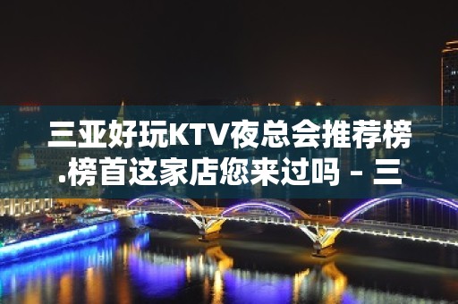 三亚好玩KTV夜总会推荐榜.榜首这家店您来过吗 – 三亚河东KTV排名大全