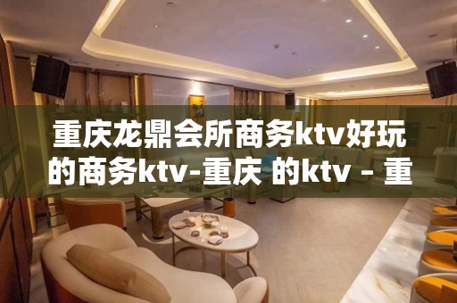 重庆龙鼎会所商务ktv好玩的商务ktv-重庆 的ktv – 重庆璧山KTV排名大全