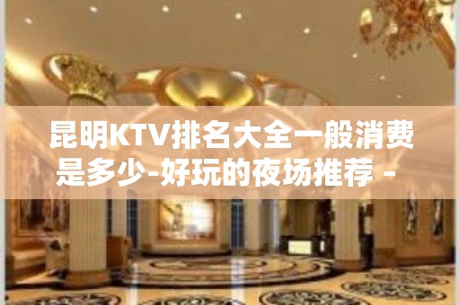 昆明KTV排名大全一般消费是多少-好玩的夜场推荐 – 昆明嵩明KTV排名大全