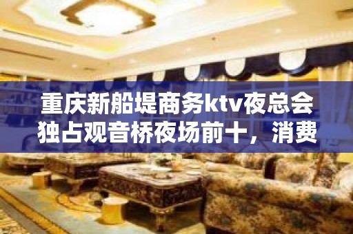 重庆新船堤商务ktv夜总会独占观音桥夜场前十，消费价格