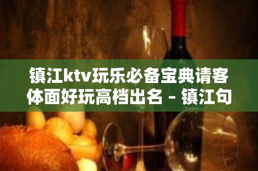 镇江ktv玩乐必备宝典请客体面好玩高档出名 – 镇江句容KTV排名大全