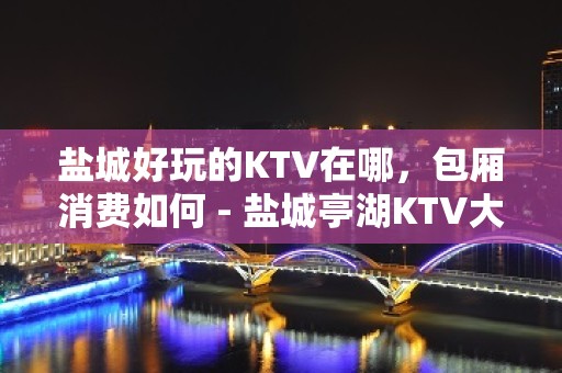 盐城好玩的KTV在哪，包厢消费如何 - 盐城亭湖KTV大全 