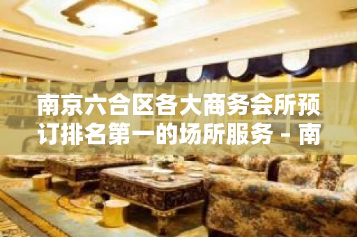 南京六合区各大商务会所预订排名第一的场所服务 – 南京六合KTV排名大全