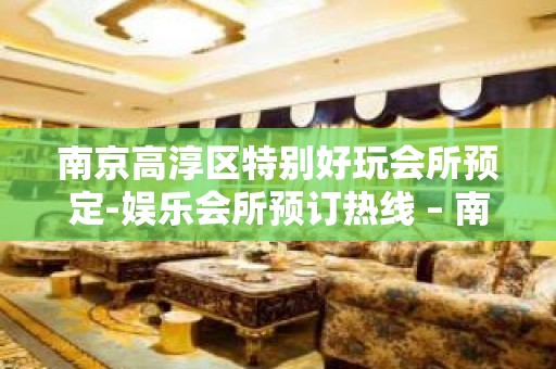 南京高淳区特别好玩会所预定-娱乐会所预订热线 – 南京高淳KTV排名大全