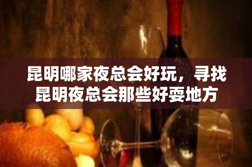 昆明哪家夜总会好玩，寻找昆明夜总会那些好耍地方