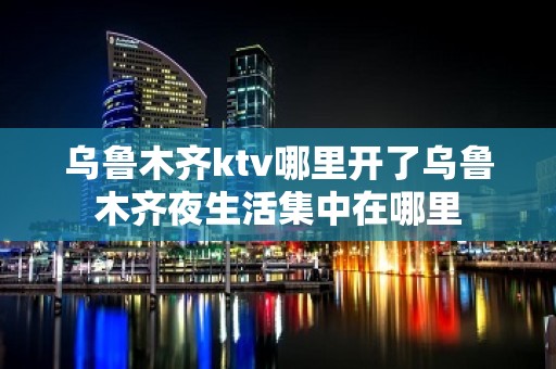 乌鲁木齐ktv哪里开了乌鲁木齐夜生活集中在哪里