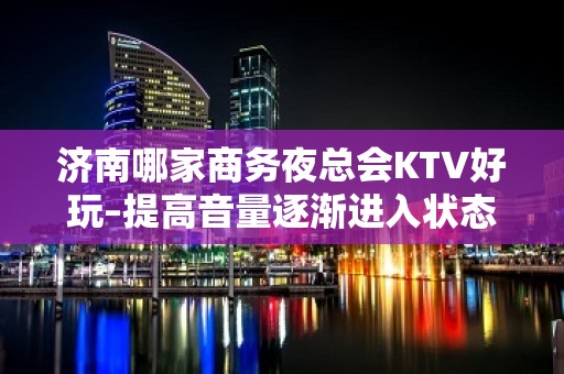 济南哪家商务夜总会KTV好玩–提高音量逐渐进入状态开启嗨爆按键