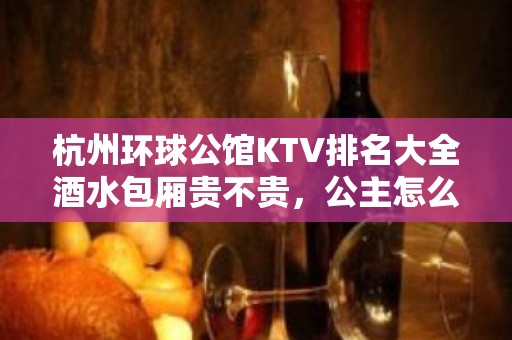 杭州环球公馆KTV排名大全酒水包厢贵不贵，公主怎么消费。