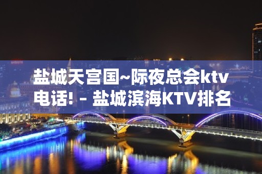 盐城天宫国~际夜总会ktv电话! – 盐城滨海KTV排名大全