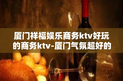 厦门祥福娱乐商务ktv好玩的商务ktv-厦门气氛超好的ktv – 厦门思明KTV排名大全