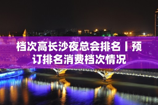 档次高长沙夜总会排名丨预订排名消费档次情况