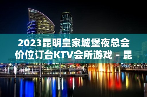 2023昆明皇家城堡夜总会价位订台KTV会所游戏 – 昆明晋宁KTV排名大全