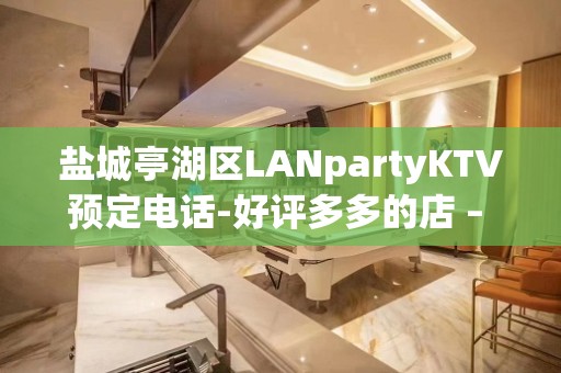 盐城亭湖区LANpartyKTV预定电话-好评多多的店 – 盐城亭湖KTV排名大全