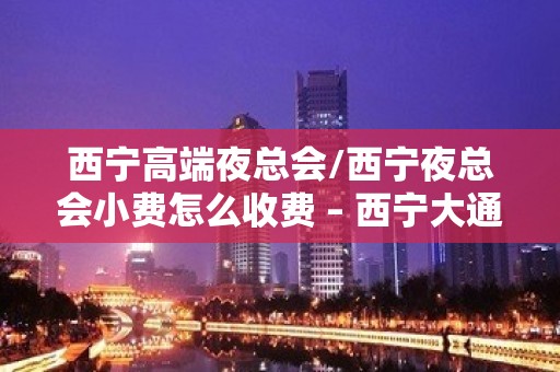 西宁高端夜总会/西宁夜总会小费怎么收费 – 西宁大通KTV排名大全