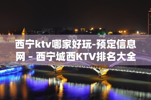 西宁ktv哪家好玩-预定信息网 – 西宁城西KTV排名大全