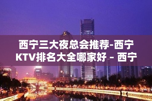 西宁三大夜总会推荐-西宁KTV排名大全哪家好 – 西宁城西KTV排名大全