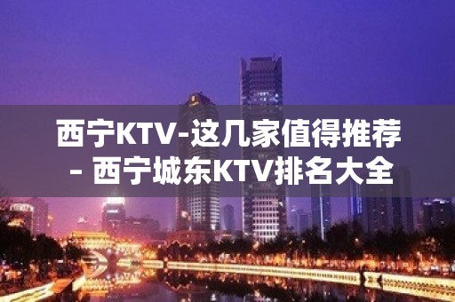 西宁KTV-这几家值得推荐 – 西宁城东KTV排名大全