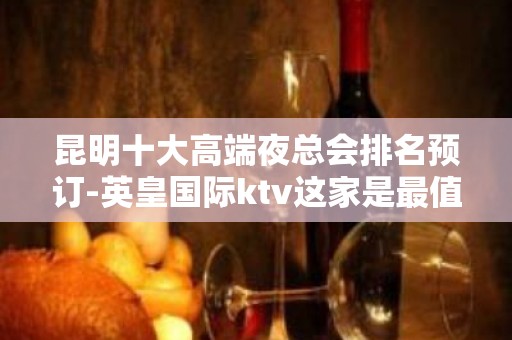 昆明十大高端夜总会排名预订-英皇国际ktv这家是最值得推荐的