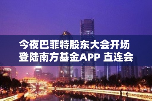 今夜巴菲特股东大会开场 登陆南方基金APP 直连会议现场