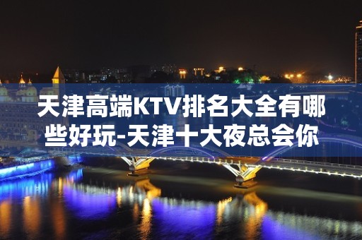 天津高端KTV排名大全有哪些好玩-天津十大夜总会你玩过几家