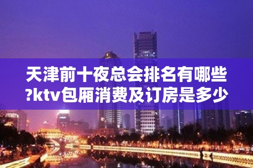 天津前十夜总会排名有哪些?ktv包厢消费及订房是多少?