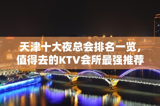 天津十大夜总会排名一览，值得去的KTV会所最强推荐