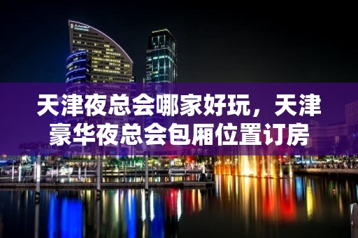 天津夜总会哪家好玩，天津豪华夜总会包厢位置订房