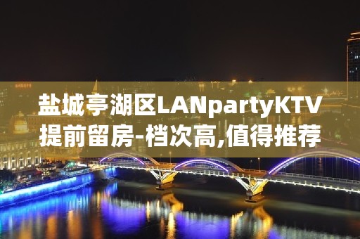 盐城亭湖区LANpartyKTV提前留房-档次高,值得推荐 – 盐城亭湖KTV排名大全