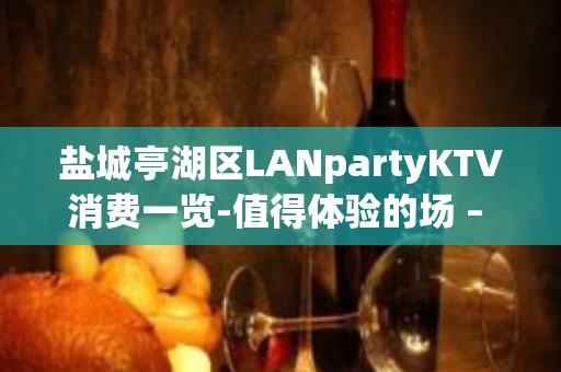 盐城亭湖区LANpartyKTV消费一览-值得体验的场 – 盐城亭湖KTV排名大全