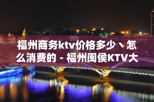 福州商务ktv价格多少丶怎么消费的 - 福州闽侯KTV大全 