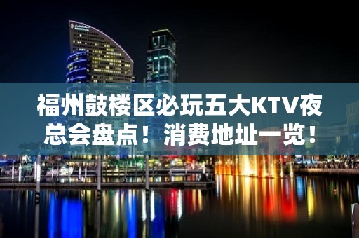 福州鼓楼区必玩五大KTV夜总会盘点！消费地址一览！ - 福州鼓楼KTV大全 