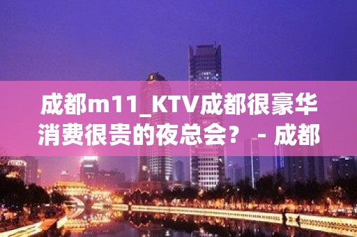 成都m11_KTV成都很豪华消费很贵的夜总会？ - 成都高新世纪城KTV大全 