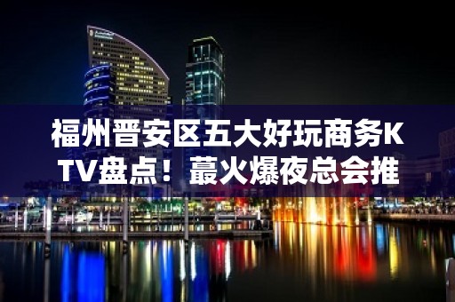 福州晋安区五大好玩商务KTV盘点！蕞火爆夜总会推荐 - 福州晋安KTV大全 