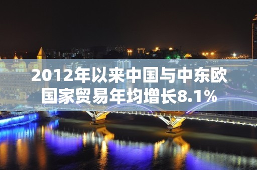 2012年以来中国与中东欧国家贸易年均增长8.1%