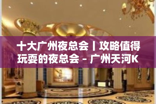 十大广州夜总会丨攻略值得玩耍的夜总会 – 广州天河KTV排名大全