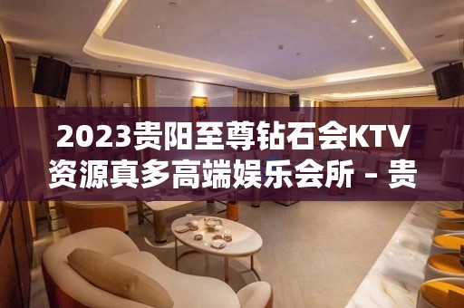 2023贵阳至尊钻石会KTV资源真多高端娱乐会所 – 贵阳金阳新区KTV排名大全