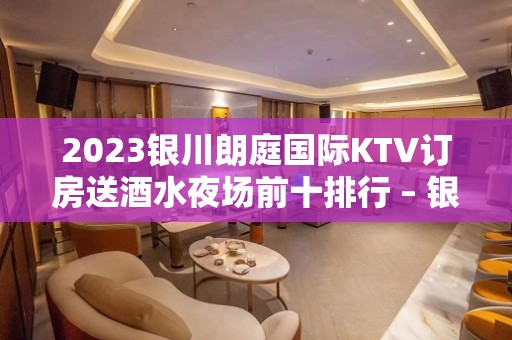 2023银川朗庭国际KTV订房送酒水夜场前十排行 – 银川金凤KTV排名大全