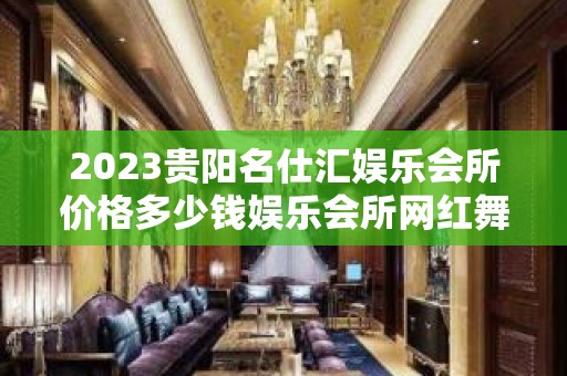 2023贵阳名仕汇娱乐会所价格多少钱娱乐会所网红舞 – 贵阳小河KTV排名大全