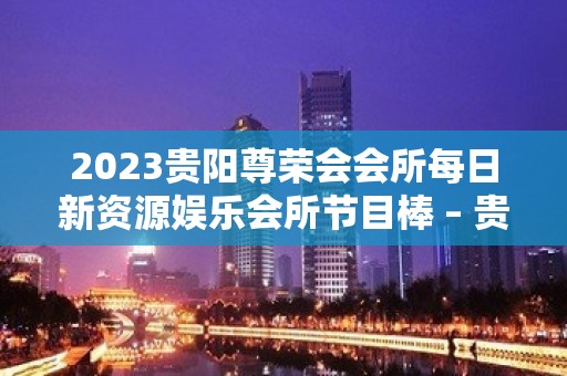 2023贵阳尊荣会会所每日新资源娱乐会所节目棒 – 贵阳白云KTV排名大全