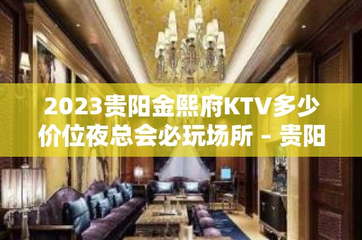 2023贵阳金熙府KTV多少价位夜总会必玩场所 – 贵阳修文KTV排名大全