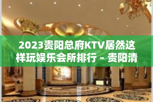 2023贵阳总府KTV居然这样玩娱乐会所排行 – 贵阳清镇KTV排名大全